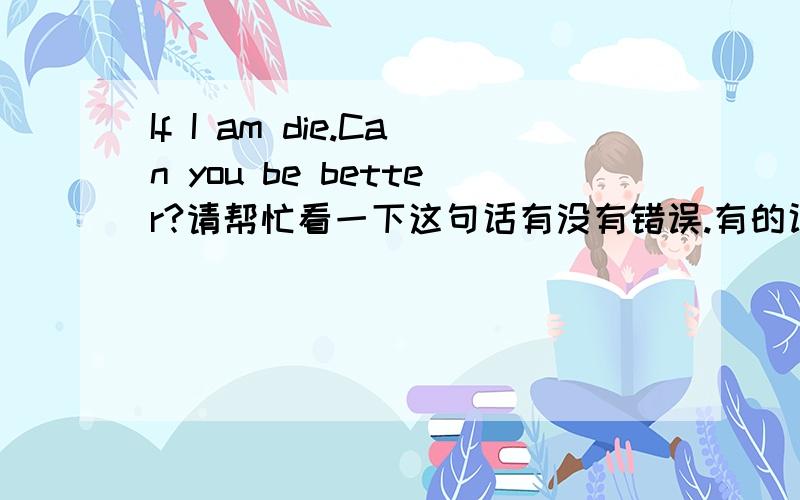 If I am die.Can you be better?请帮忙看一下这句话有没有错误.有的话请帮忙改正,没有的话请告诉我没有.愿意追加分数.中文原意是：如果我死了.你会更好一些吗?