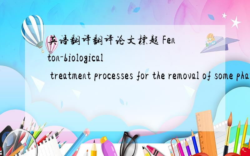 英语翻译翻译论文标题 Fenton-biological treatment processes for the removal of some pharmaceuticals from industrial wastewater