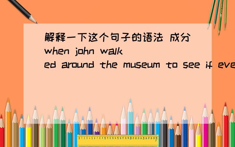 解释一下这个句子的语法 成分when john walked around the museum to see if everything was all right.我把这个句子完整的写出来 请分析一下句子结构（就是主语谓语宾语等各是什么）one day,when john walked around