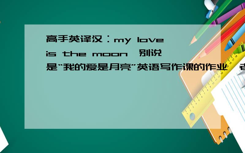 高手英译汉：my love is the moon,别说是“我的爱是月亮”英语写作课的作业,老师说了,请意译,不要直译,