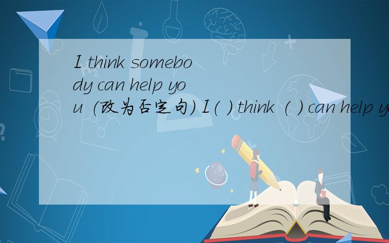 I think somebody can help you (改为否定句) I( ) think ( ) can help you.