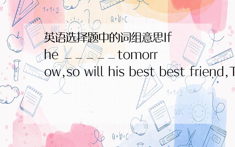 英语选择题中的词组意思If he _____tomorrow,so will his best best friend,Tony.A.will com B.come C.is coming D.comes我没有问题.题中的so