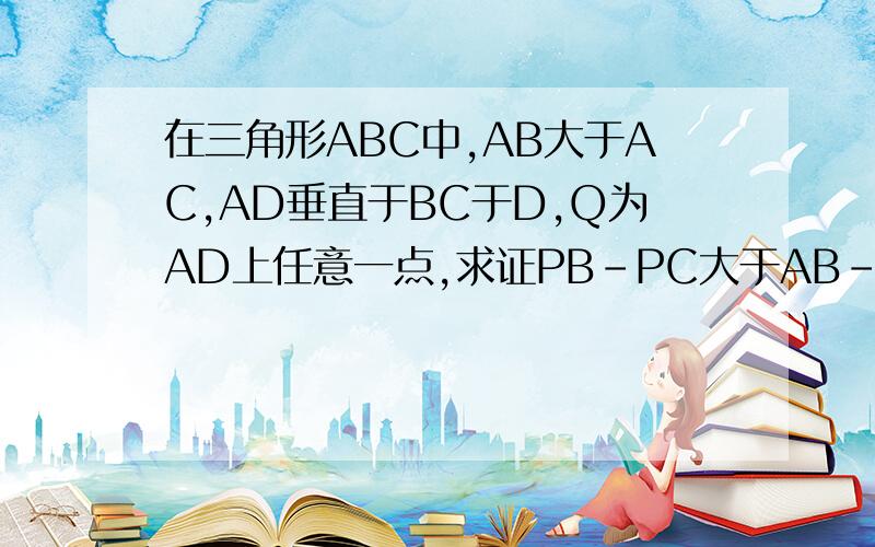 在三角形ABC中,AB大于AC,AD垂直于BC于D,Q为AD上任意一点,求证PB-PC大于AB-AC注意,没有角平分线只等10分钟,