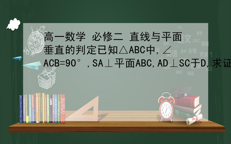 高一数学 必修二 直线与平面垂直的判定已知△ABC中,∠ACB=90°,SA⊥平面ABC,AD⊥SC于D,求证：AD⊥平面SBC