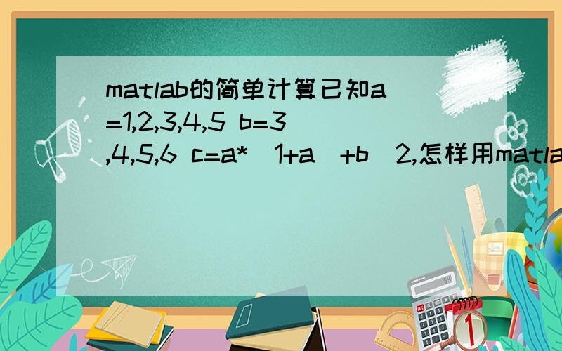 matlab的简单计算已知a=1,2,3,4,5 b=3,4,5,6 c=a*（1+a）+b^2,怎样用matlab解出所有c的值?上面错了，应该是3，7.a的值和b的值是一一对应的