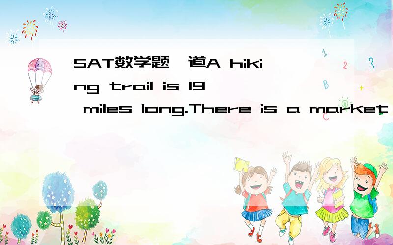 SAT数学题一道A hiking trail is 19 miles long.There is a market at the start of the trail and a marker every 2.5 miles.There is a rest area at the start of the trail and a rest area every 6 miles.What is the radio of the number of markets to the
