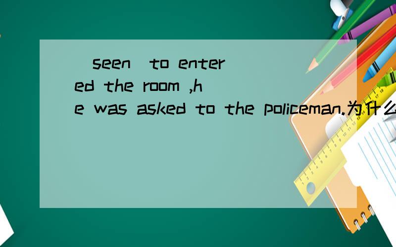 (seen)to entered the room ,he was asked to the policeman.为什么不是having been seen?