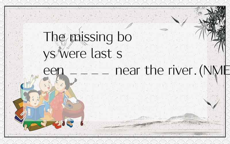 The missing boys were last seen ____ near the river.(NMET94 25)A.playing B.to be playing C.play D.to play我觉得选b 因为感官动词see变为被动时要加to,然后又强调正在,所以选b