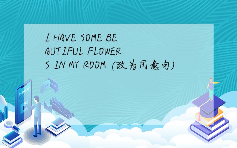 I HAVE SOME BEAUTIFUL FLOWERS IN MY ROOM (改为同意句)