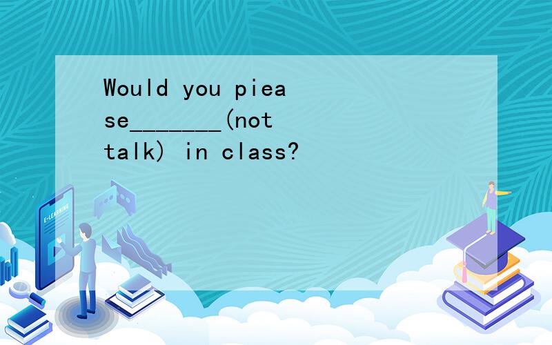 Would you piease_______(not talk) in class?