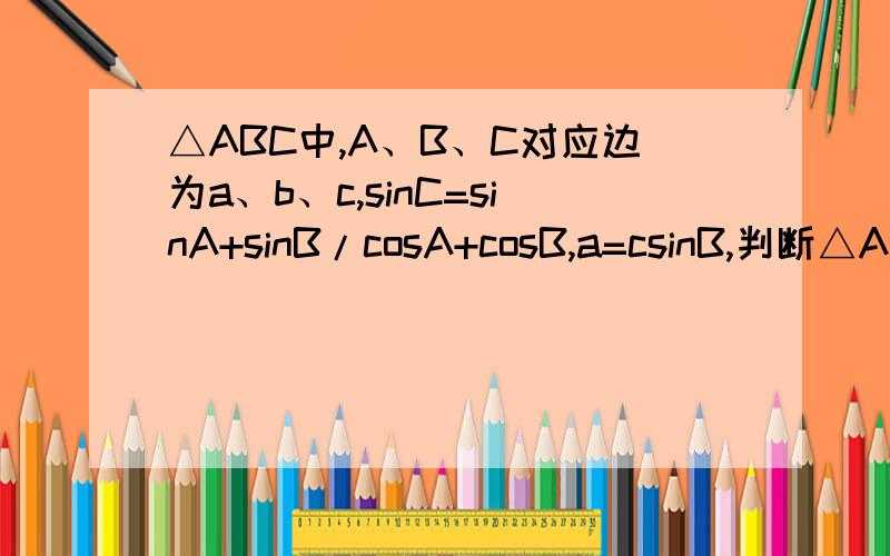 △ABC中,A、B、C对应边为a、b、c,sinC=sinA+sinB/cosA+cosB,a=csinB,判断△ABC的形状