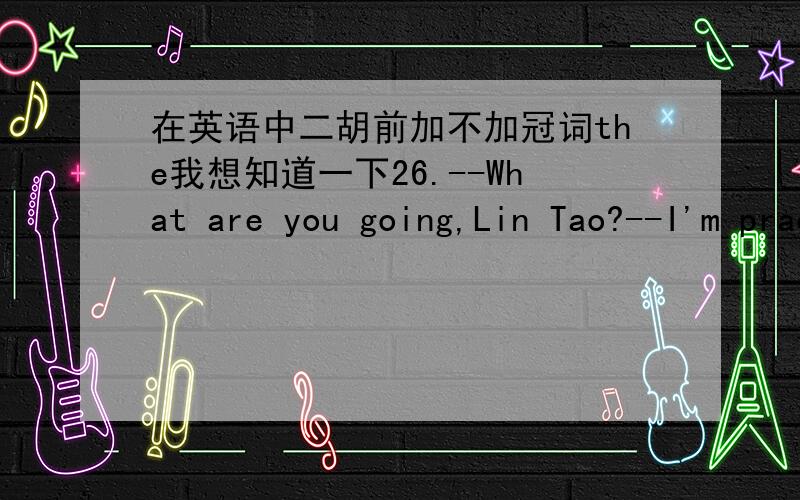 在英语中二胡前加不加冠词the我想知道一下26.--What are you going,Lin Tao?--I'm practising_______.A.playing erhu B.to play erhu C.playing the erhu D.to play the erhu请选出正确答案并告诉我为什么