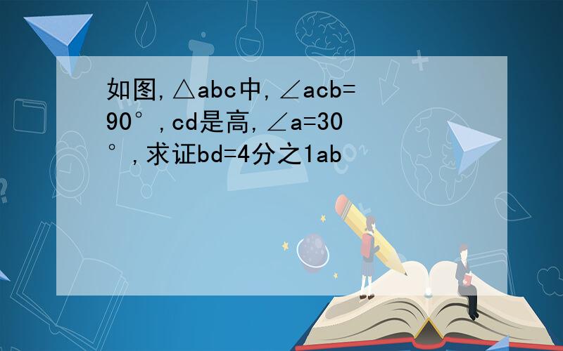 如图,△abc中,∠acb=90°,cd是高,∠a=30°,求证bd=4分之1ab