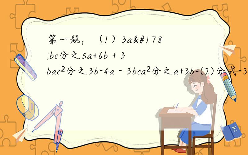 第一题；（1）3a²bc分之5a+6b + 3bac²分之3b-4a - 3bca²分之a+3b=(2)分式-3x²分之y,4y³分之x²,5xy分之1的最简公分母是________(3)分式x²-x分之1,x²-2x+1分之2x,x+x²分之1-x的最简