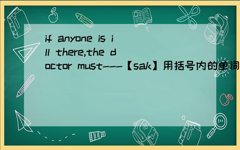 if anyone is ill there,the doctor must---【sak】用括号内的单词的适当形式填空