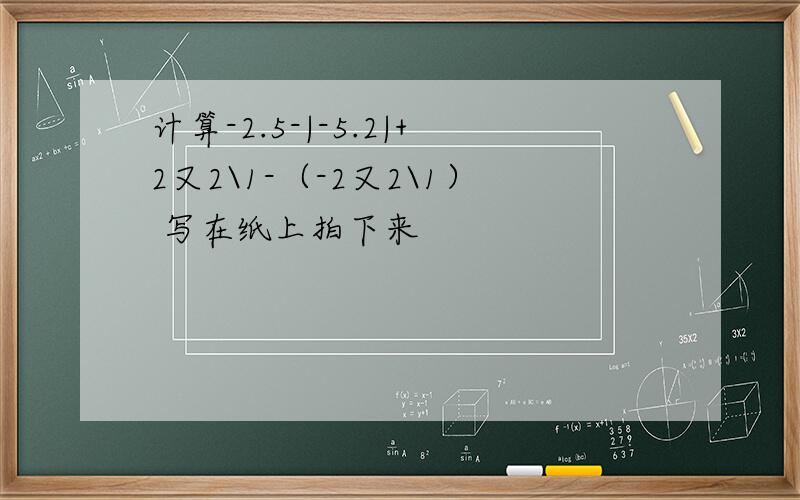 计算-2.5-|-5.2|+2又2\1-（-2又2\1） 写在纸上拍下来