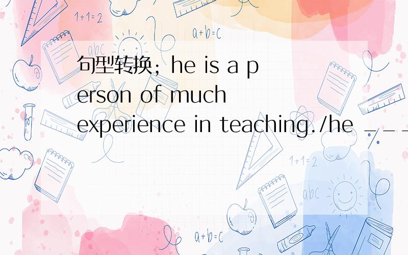 句型转换；he is a person of much experience in teaching./he ___ ___ ___ ___ teaching.