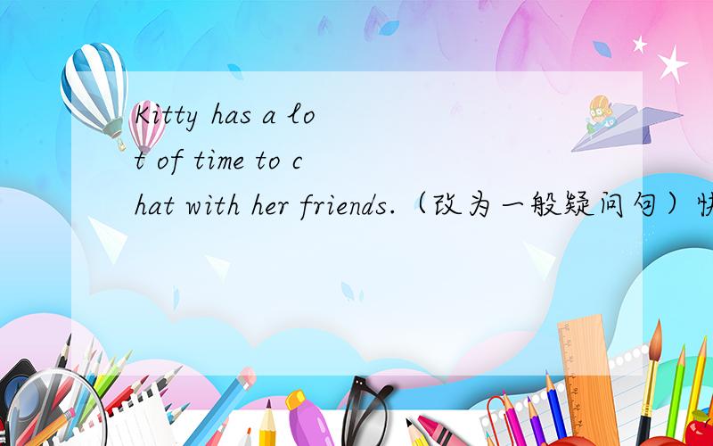 Kitty has a lot of time to chat with her friends.（改为一般疑问句）快,并写出原因!______ Kitty ______ ______ time to chat with her friends?