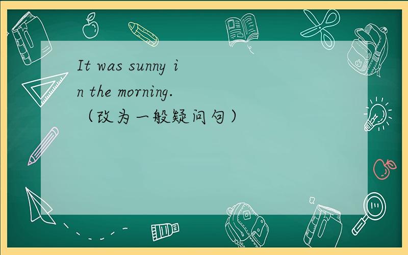 It was sunny in the morning.（改为一般疑问句）