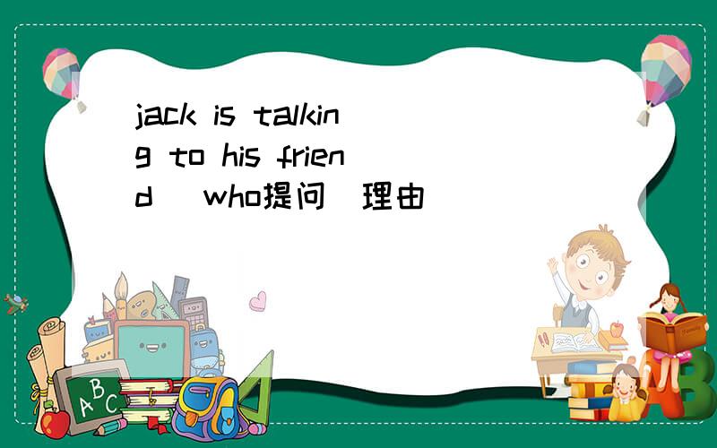 jack is talking to his friend (who提问）理由