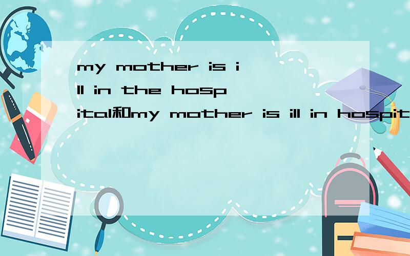 my mother is ill in the hospital和my mother is ill in hospital的区别