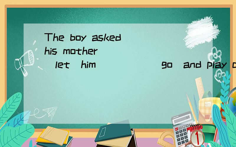 The boy asked his mother____(let)him_____(go)and play computer games