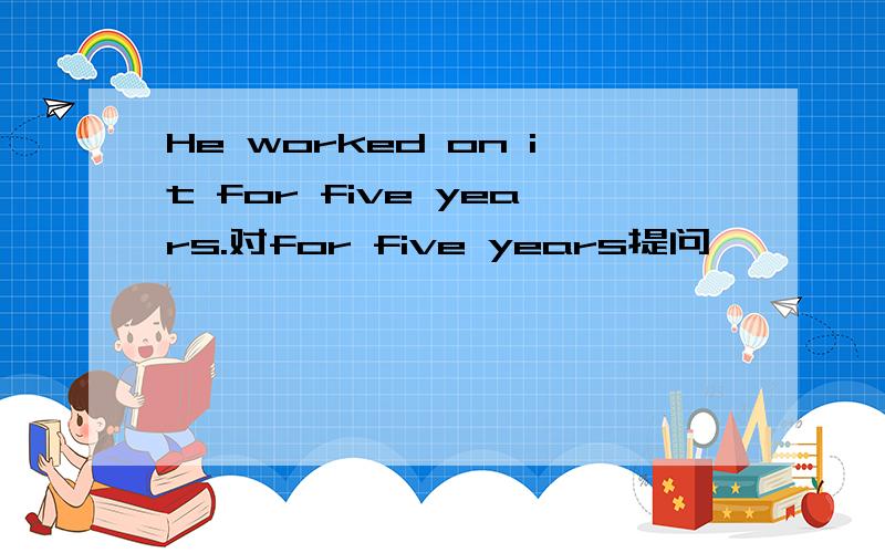 He worked on it for five years.对for five years提问