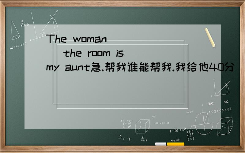 The woman _____ the room is my aunt急.帮我谁能帮我.我给他40分