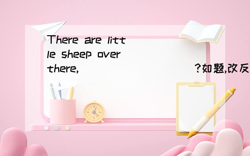 There are little sheep over there,__________?如题,改反义疑问句.我觉得是are there ,因为little是否定的,但是答案却是aren't there.,请各位帮个忙,谢谢~!