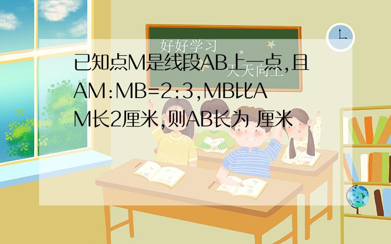 已知点M是线段AB上一点,且AM:MB=2:3,MB比AM长2厘米,则AB长为 厘米