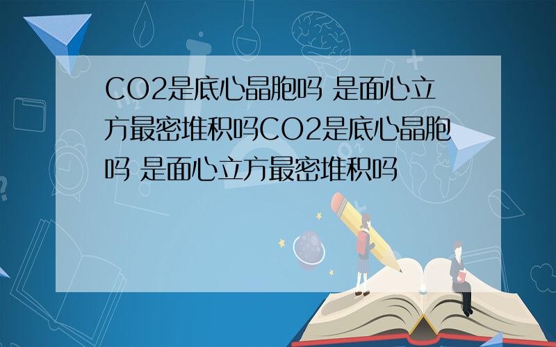 CO2是底心晶胞吗 是面心立方最密堆积吗CO2是底心晶胞吗 是面心立方最密堆积吗