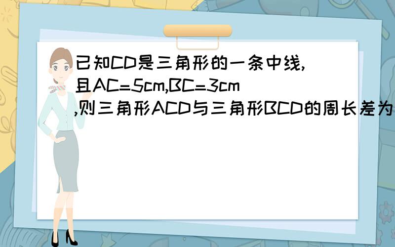 已知CD是三角形的一条中线,且AC=5cm,BC=3cm,则三角形ACD与三角形BCD的周长差为