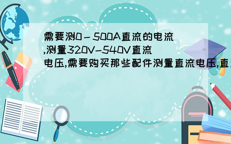 需要测0－500A直流的电流,测量320V-540V直流电压,需要购买那些配件测量直流电压,直流电流准备直流电压表,电流表及电流感应器