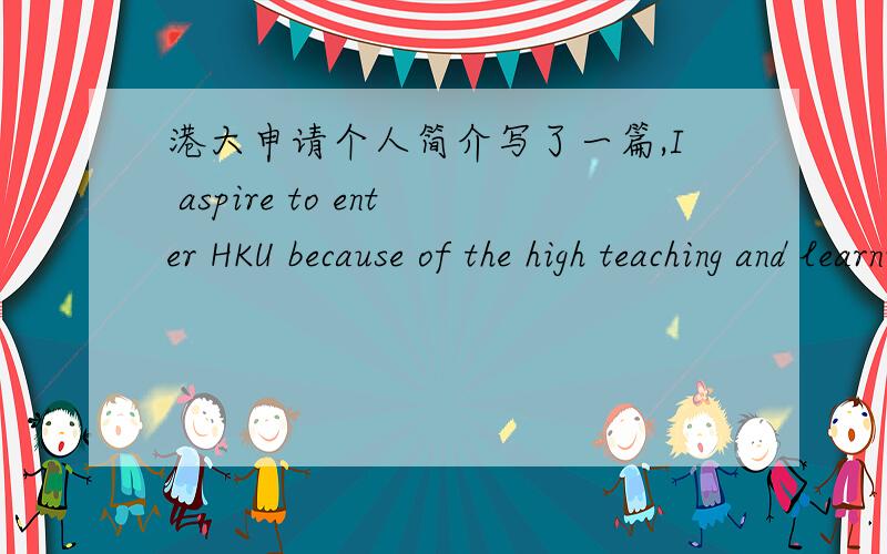 港大申请个人简介写了一篇,I aspire to enter HKU because of the high teaching and learning quality and the whole-person education.What's more,I believe that studying in HK will broaden my horizons at a more open and freedom stage.Having alw