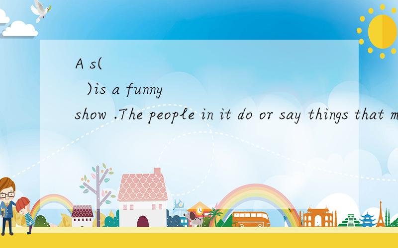 A s(            )is a funny show .The people in it do or say things that make TV w(      )laugh.求各位：前面给出一个首字母,括号里填什么?谢谢!