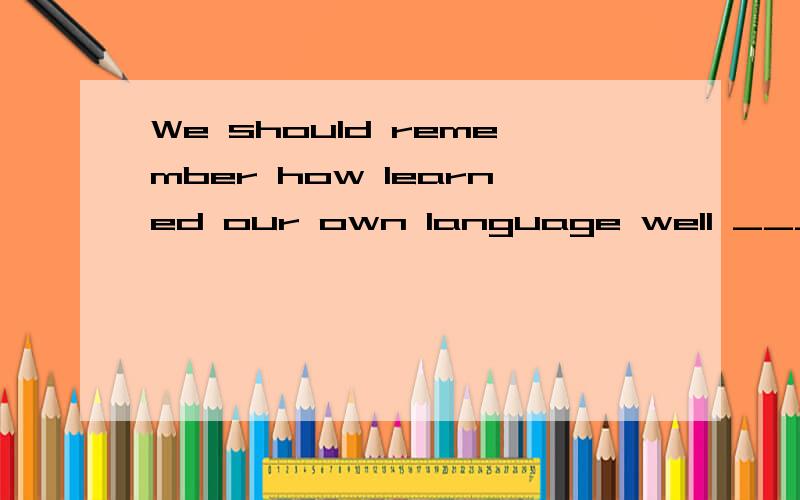 We should remember how learned our own language well _____ we were 为什么要用when?