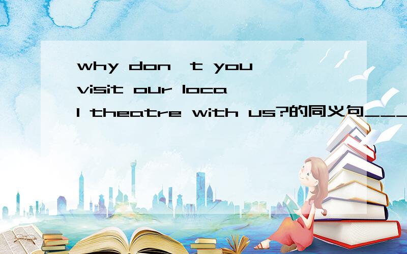 why don't you visit our local theatre with us?的同义句_____ _____ visit our local theatre with us?