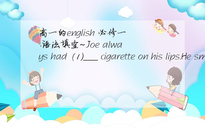 高一的english 必修一 语法填空~Joe always had (1)___ cigarette on his lips.He smoked (2)___ he read,while he watched TV,whlie he drank a cup (3)___ coffee.He smoked forty cigarettes a day,but he was happy.Joe's friend,Fred,said to (4)___ ,