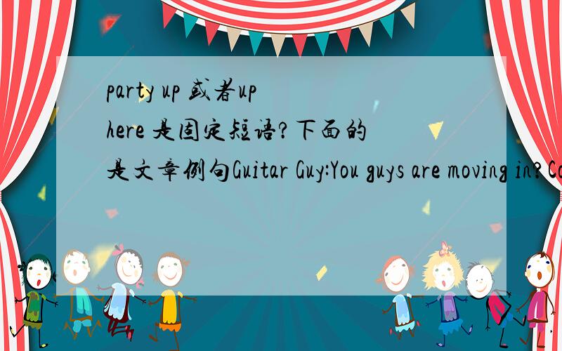 party up 或者up here 是固定短语?下面的是文章例句Guitar Guy:You guys are moving in?Cool,man,because we party up here every night,man,every night!