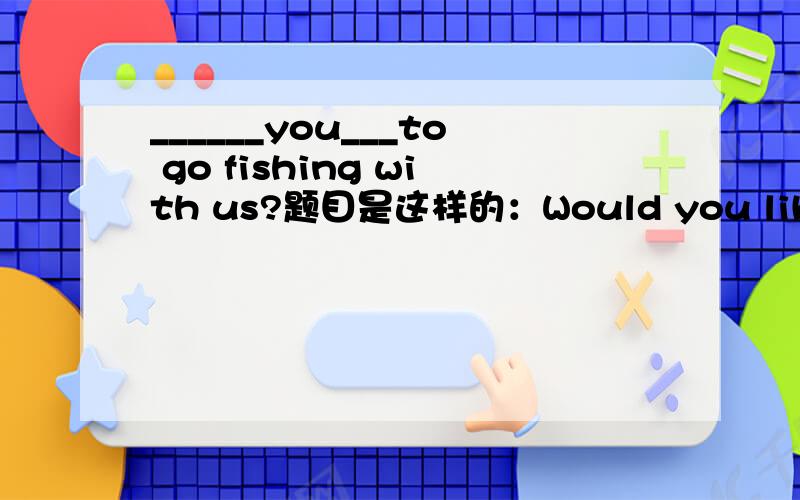 ______you___to go fishing with us?题目是这样的：Would you like to go fishing with us?(改为同义句)______you______to go fishing with us?