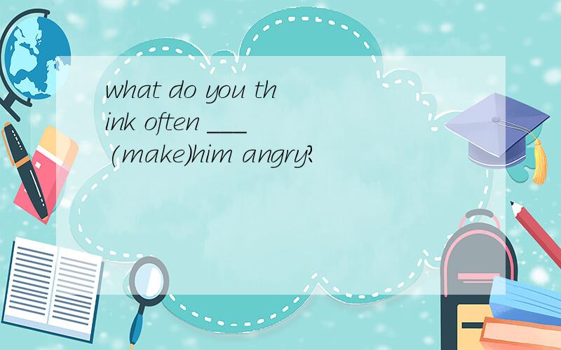 what do you think often ___ (make)him angry?