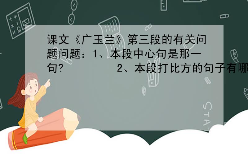 课文《广玉兰》第三段的有关问题问题：1、本段中心句是那一句?         2、本段打比方的句子有哪些?         3、本段先写了什么,再写了什么,最后写了什么?   原文就请大家自己找一下啦,实在