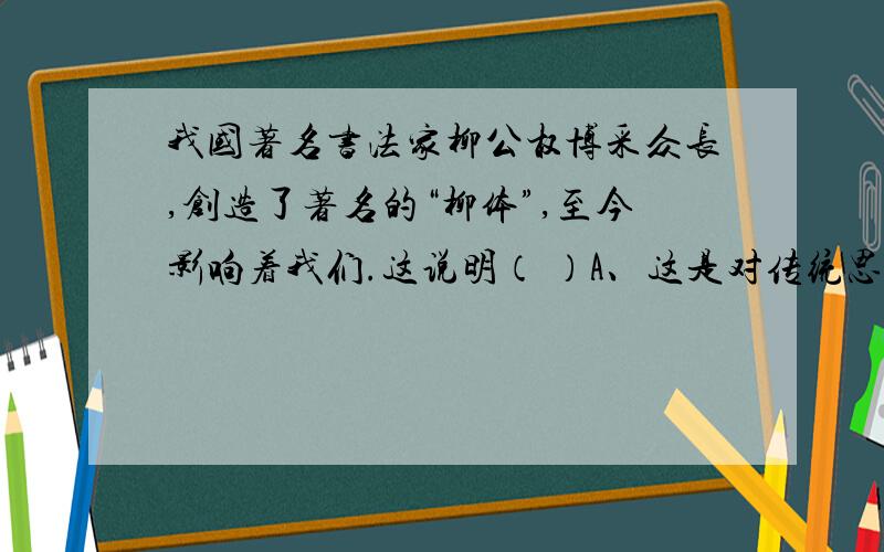 我国著名书法家柳公权博采众长,创造了著名的“柳体”,至今影响着我们.这说明（ ）A、这是对传统思想的继承.B、书法是展现中国传统文化的重要标志C、传统文化渗透到现实生活中的各个