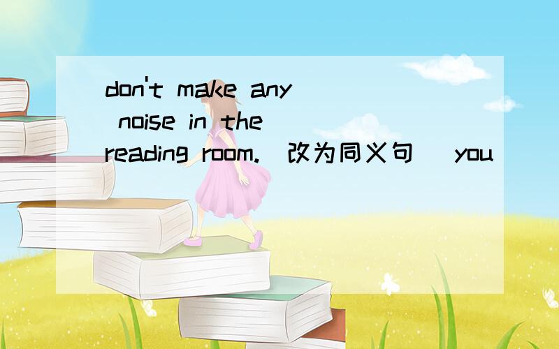 don't make any noise in the reading room.（改为同义句） you____ ____any noise in the reading room.