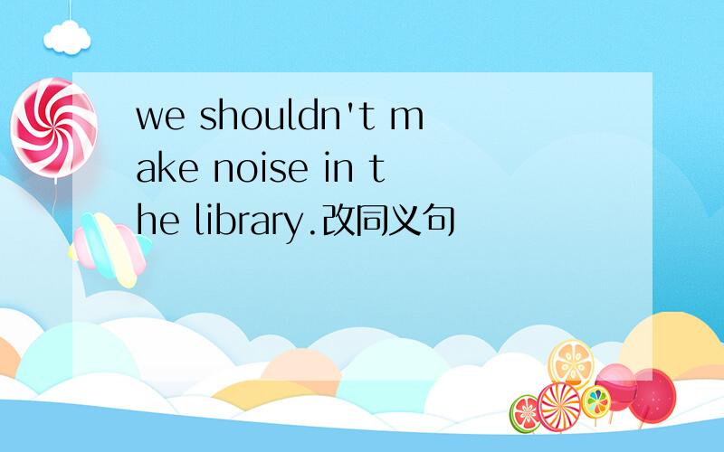 we shouldn't make noise in the library.改同义句