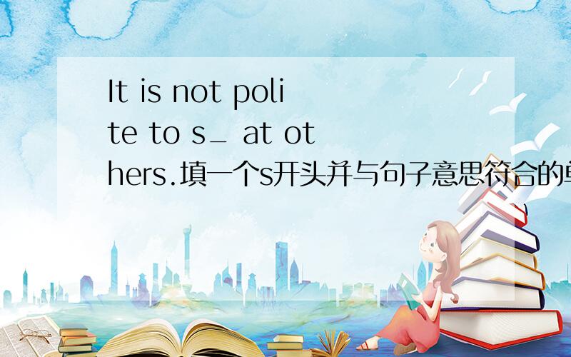 It is not polite to s_ at others.填一个s开头并与句子意思符合的单词!