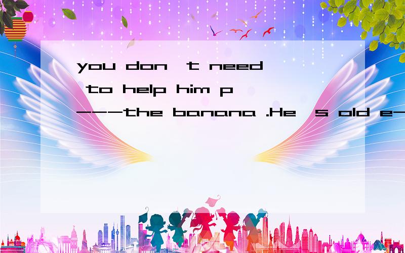 you don't need to help him p---the banana .He's old e----.let him do it himself