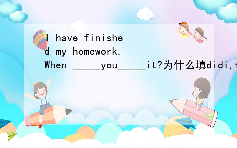 I have finished my homework.When _____you_____it?为什么填didi,finish?用一般过去式不是要用finished吗?