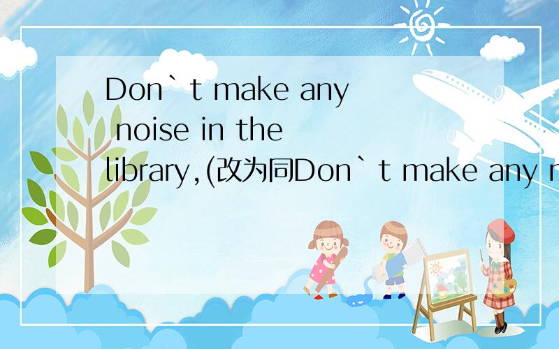 Don`t make any noise in the library,(改为同Don`t make any noise in the library,(改为同义句)