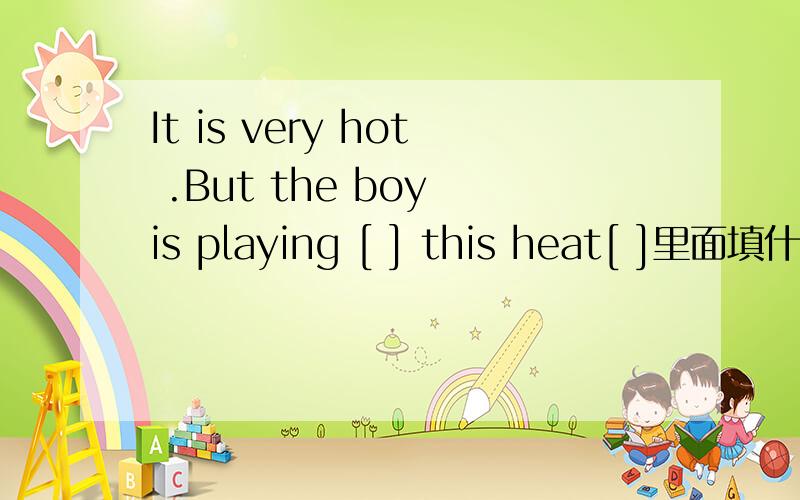 It is very hot .But the boy is playing [ ] this heat[ ]里面填什么介词,
